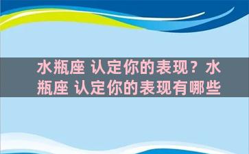 水瓶座 认定你的表现？水瓶座 认定你的表现有哪些